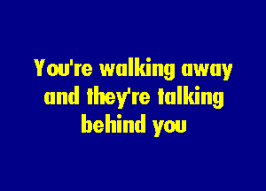 You're walking away

and lheVre talking
behind you