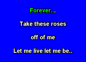 Forever...
Take these roses

off of me

Let me live let me be..