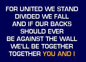 FOR UNITED WE STAND
DIVIDED WE FALL
AND IF OUR BACKS
SHOULD EVER
BE AGAINST THE WALL
WE'LL BE TOGETHER
TOGETHER YOU AND I