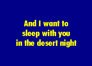 And I want to

sleep with you
in Ike desert night