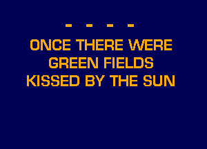 ONCE THERE WERE
GREEN FIELDS
KISSED BY THE SUN