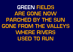 GREEN FIELDS
ARE GONE NOW
PARCHED BY THE SUN
GONE FROM THE VALLEYS
WHERE RIVERS
USED TO RUN