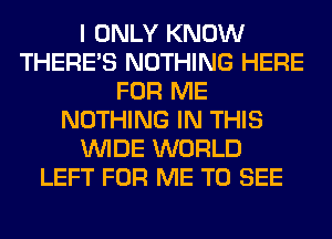 I ONLY KNOW
THERE'S NOTHING HERE
FOR ME
NOTHING IN THIS
WIDE WORLD
LEFT FOR ME TO SEE