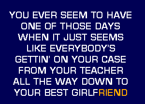 YOU EVER SEEM TO HAVE
ONE OF THOSE DAYS
WHEN IT JUST SEEMS
LIKE EVERYBODYB
GE'I'I'IN ON YOUR CASE
FROM YOUR TEACHER
ALL THE WAY DOWN TO
YOUR BEST GIRLFRIEND