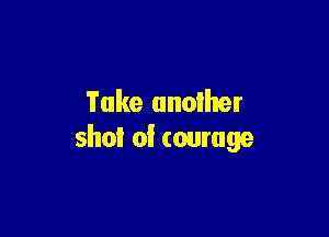 Take another

shot of courage