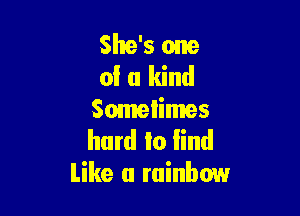 She's one
of a kind

Somelimes
hard to lind
like a rainbow