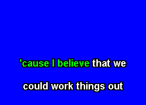 'cause I believe that we

could work things out