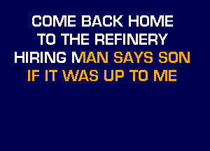 COME BACK HOME
TO THE REFINERY
HIRING MAN SAYS SON
IF IT WAS UP TO ME