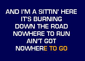 AND I'M A SITI'IN' HERE
ITS BURNING
DOWN THE ROAD
NOUVHERE TO RUN
AIN'T GOT
NOUVHERE TO GO