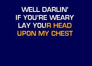 WELL DARLIM
IF YOU'RE WEARY
LAY YOUR HEAD

UPON MY CHEST