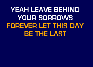 YEAH LEAVE BEHIND
YOUR SORROWS
FOREVER LET THIS DAY
BE THE LAST