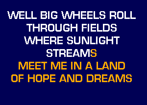 WELL BIG WHEELS ROLL
THROUGH FIELDS
WHERE SUNLIGHT

STREAMS
MEET ME IN A LAND
OF HOPE AND DREAMS