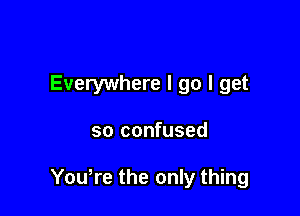 Everywhere I go I get

so confused

Yowre the only thing