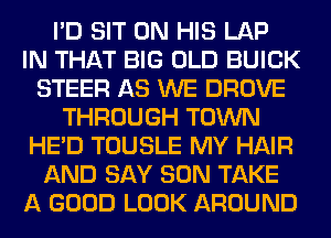 I'D SIT ON HIS LAP
IN THAT BIG OLD BUICK
STEER AS WE DROVE
THROUGH TOWN
HE'D TOUSLE MY HAIR
AND SAY SON TAKE
A GOOD LOOK AROUND