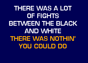 THERE WAS A LOT
OF FIGHTS
BETWEEN THE BLACK
AND WHITE
THERE WAS NOTHIN'
YOU COULD DO