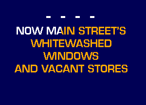 NOW MAIN STREET'S
WHITEWASHED
WNDOWS
AND VACANT STORES