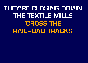 THEY'RE CLOSING DOWN
THE TEXTILE MILLS
'CROSS THE
RAILROAD TRACKS