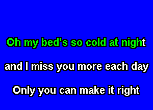 Oh my bedys so cold at night

and I miss you more each day

Only you can make it right