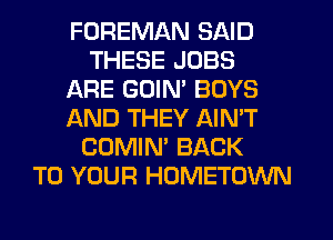 FOREMAN SAID
THESE JOBS
ARE GUIM BOYS
AND THEY AIN'T
COMIN' BACK
TO YOUR HOMETOWN