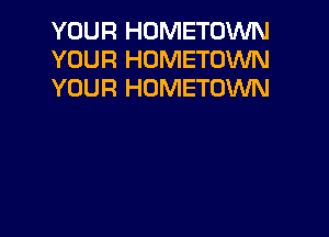 YOUR HOMETOWN
YOUR HOMETOWN
YOUR HOMETOWN