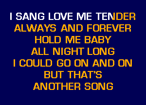 I SANG LOVE ME TENDER
ALWAYS AND FOREVER
HOLD ME BABY
ALL NIGHT LONG
I COULD GO ON AND ON
BUT THAT'S
ANOTHER SONG