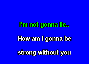 Pm not gonna lie..

How am I gonna be

strong without you