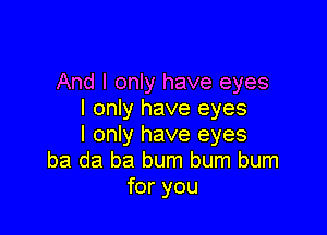 And I only have eyes
I only have eyes

I only have eyes
ba da ba bum bum burn
for you