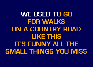 WE USED TO GO
FOR WALKS
ON A COUNTRY ROAD
LIKE THIS
IT'S FUNNY ALL THE
SMALL THINGS YOU MISS