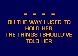 OH THE WAY I USED TO
HOLD HER
THE THINGS I SHOULD'VE

TOLD HER