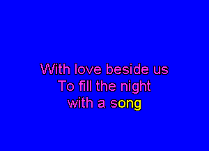 With love beside us

To fill the night
with a song