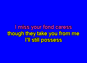 I miss your fond caress

though they take you from me
I'll still possess