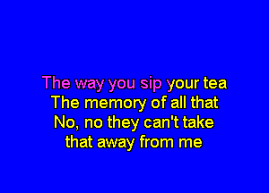 The way you sip your tea

The memory of all that
No, no they can't take
that away from me