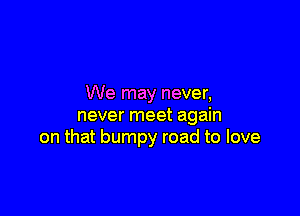 We may never,

never meet again
on that bumpy road to love