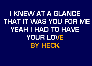 I KNEW AT A GLANCE
THAT IT WAS YOU FOR ME
YEAH I HAD TO HAVE
YOUR LOVE
BY HECK