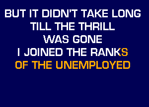 BUT IT DIDN'T TAKE LONG
TILL THE THRILL
WAS GONE
I JOINED THE RANKS
OF THE UNEMPLOYED