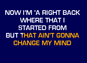 NOW I'M 'A RIGHT BACK
WHERE THAT I
STARTED FROM

BUT THAT AIN'T GONNA

CHANGE MY MIND