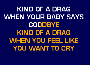 KIND OF A DRAG
WHEN YOUR BABY SAYS
GOODBYE
KIND OF A DRAG
WHEN YOU FEEL LIKE
YOU WANT TO CRY