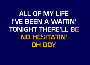 ALL OF MY LIFE
I'VE BEEN A WAITIN'
TONIGHT THERE'LL BE
N0 HESITATIN'
0H BOY