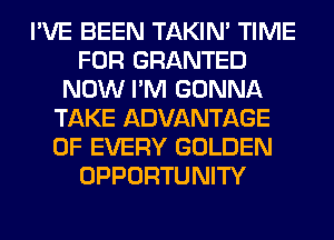 I'VE BEEN TAKIN' TIME
FOR GRANTED
NOW I'M GONNA
TAKE ADVANTAGE
OF EVERY GOLDEN
OPPORTUNITY