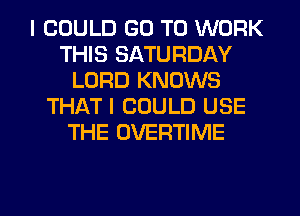 I COULD GO TO WORK
THIS SATURDAY
LORD KNOWS
THATI COULD USE
THE OVERTIME

g