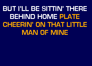 BUT I'LL BE SITI'IN' THERE
BEHIND HOME PLATE
CHEERIN' ON THAT LITI'LE
MAN OF MINE