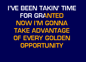 I'VE BEEN TAKIN' TIME
FOR GRANTED
NOW I'M GONNA
TAKE ADVANTAGE
OF EVERY GOLDEN
OPPORTUNITY