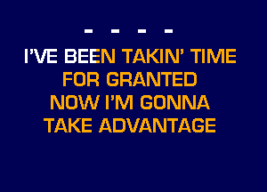 I'VE BEEN TAKIN' TIME
FOR GRANTED
NOW I'M GONNA
TAKE ADVANTAGE