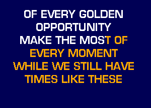 OF EVERY GOLDEN
OPPORTUNITY
MAKE THE MOST OF
EVERY MOMENT
WHILE WE STILL HAVE
TIMES LIKE THESE
