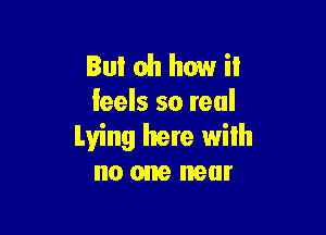 But oh how i!
feels so real

Lying here with
no one near