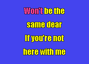 WOII'I I18 the
same dear

If HOIITB not
here With me