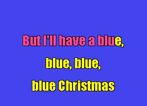 But I'll have a Blue,

Blue, Blue,
blue christmas