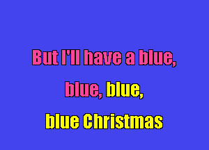 But I'll have a Blue,

Blue, Blue,
blue christmas