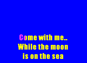 come with me..
While the moon
is on the sea