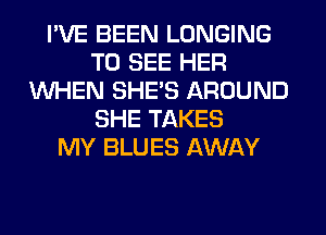 I'VE BEEN LONGING
TO SEE HER
WHEN SHE'S AROUND
SHE TAKES
MY BLUES AWAY